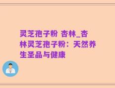 灵芝孢子粉 杏林_杏林灵芝孢子粉：天然养生圣品与健康
