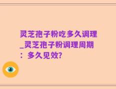 灵芝孢子粉吃多久调理_灵芝孢子粉调理周期：多久见效？