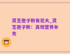 灵芝孢子粉有花大_灵芝孢子粉：高效营养补充
