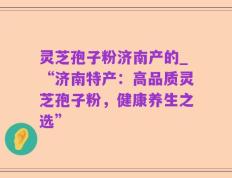 灵芝孢子粉济南产的_“济南特产：高品质灵芝孢子粉，健康养生之选”