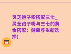 灵芝孢子粉搭配三七_灵芝孢子粉与三七的黄金搭配：健康养生新选择)
