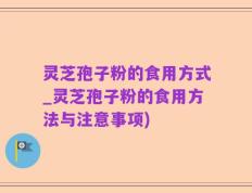 灵芝孢子粉的食用方式_灵芝孢子粉的食用方法与注意事项)