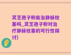 灵芝孢子粉能治静脉栓塞吗_灵芝孢子粉对治疗静脉栓塞的可行性探讨)