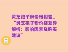 灵芝孢子粉价格相差_“灵芝孢子粉价格差异解析：影响因素及购买建议”