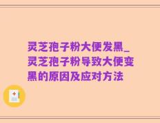灵芝孢子粉大便发黑_灵芝孢子粉导致大便变黑的原因及应对方法
