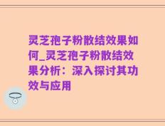 灵芝孢子粉散结效果如何_灵芝孢子粉散结效果分析：深入探讨其功效与应用
