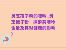 灵芝孢子粉的嘌呤_灵芝孢子粉：探索其嘌呤含量及其对健康的影响)