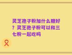 灵芝孢子粉加什么糖好？灵芝孢子粉可以和三七粉一起吃吗