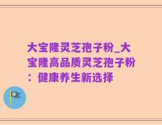 大宝隆灵芝孢子粉_大宝隆高品质灵芝孢子粉：健康养生新选择