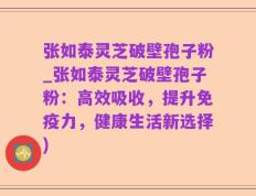 张如泰灵芝破壁孢子粉_张如泰灵芝破壁孢子粉：高效吸收，提升免疫力，健康生活新选择)