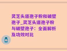 灵芝头道孢子粉和破壁孢子_灵芝头道孢子粉与破壁孢子：全面解析及功效对比