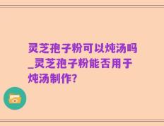 灵芝孢子粉可以炖汤吗_灵芝孢子粉能否用于炖汤制作？