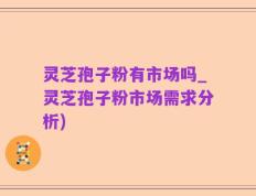 灵芝孢子粉有市场吗_灵芝孢子粉市场需求分析)