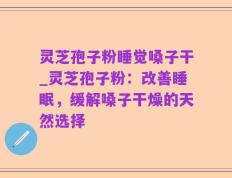 灵芝孢子粉睡觉嗓子干_灵芝孢子粉：改善睡眠，缓解嗓子干燥的天然选择