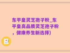 东平皇灵芝孢子粉_东平皇高品质灵芝孢子粉，健康养生新选择)