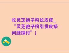 吃灵芝孢子粉长皮疹_“灵芝孢子粉引发皮疹问题探讨”)