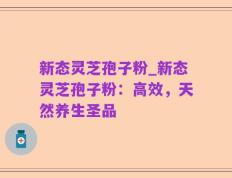 新态灵芝孢子粉_新态灵芝孢子粉：高效，天然养生圣品