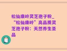 松仙康岭灵芝孢子粉_“松仙康岭”高品质灵芝孢子粉：天然养生圣品