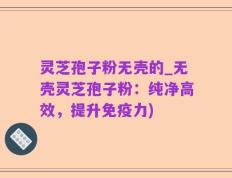 灵芝孢子粉无壳的_无壳灵芝孢子粉：纯净高效，提升免疫力)