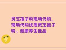 灵芝孢子粉现场代购_现场代购优质灵芝孢子粉，健康养生佳品