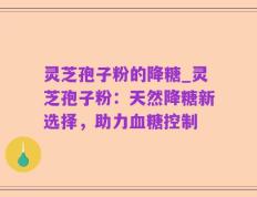 灵芝孢子粉的降糖_灵芝孢子粉：天然降糖新选择，助力血糖控制