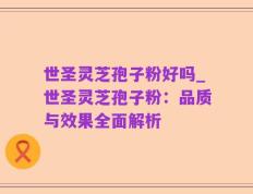 世圣灵芝孢子粉好吗_世圣灵芝孢子粉：品质与效果全面解析