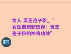 女人 灵芝孢子粉_“女性健康新选择：灵芝孢子粉的神奇功效”