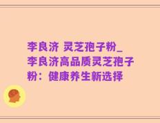 李良济 灵芝孢子粉_李良济高品质灵芝孢子粉：健康养生新选择