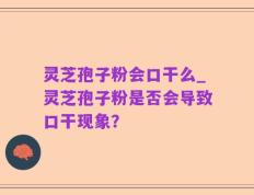 灵芝孢子粉会口干么_灵芝孢子粉是否会导致口干现象？
