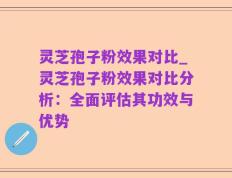 灵芝孢子粉效果对比_灵芝孢子粉效果对比分析：全面评估其功效与优势