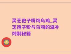 灵芝孢子粉炖乌鸡_灵芝孢子粉与乌鸡的滋补炖制秘籍