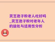 灵芝孢子粉老人吃好吗_灵芝孢子粉对老年人的益处与适用性分析