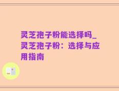 灵芝孢子粉能选择吗_灵芝孢子粉：选择与应用指南
