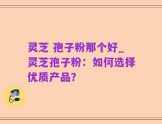 灵芝 孢子粉那个好_灵芝孢子粉：如何选择优质产品？
