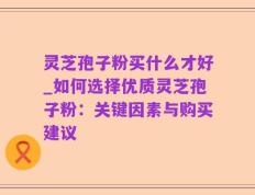 灵芝孢子粉买什么才好_如何选择优质灵芝孢子粉：关键因素与购买建议
