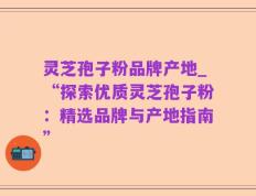 灵芝孢子粉品牌产地_“探索优质灵芝孢子粉：精选品牌与产地指南”