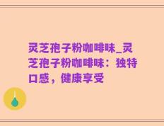 灵芝孢子粉咖啡味_灵芝孢子粉咖啡味：独特口感，健康享受
