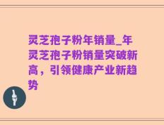 灵芝孢子粉年销量_年灵芝孢子粉销量突破新高，引领健康产业新趋势