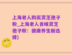 上海老人购买灵芝孢子粉_上海老人青睐灵芝孢子粉：健康养生新选择)