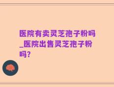 医院有卖灵芝孢子粉吗_医院出售灵芝孢子粉吗？