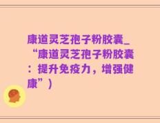 康道灵芝孢子粉胶囊_“康道灵芝孢子粉胶囊：提升免疫力，增强健康”)