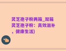 灵芝孢子粉两箱_双箱灵芝孢子粉：高效滋补，健康生活)