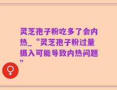 灵芝孢子粉吃多了会内热_“灵芝孢子粉过量摄入可能导致内热问题”