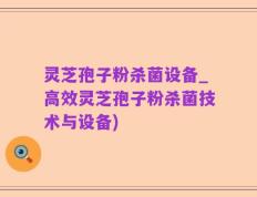 灵芝孢子粉杀菌设备_高效灵芝孢子粉杀菌技术与设备)