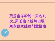 灵芝孢子粉的一天吃几次_灵芝孢子粉每日服用次数及建议剂量指南