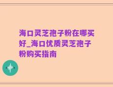 海口灵芝孢子粉在哪买好_海口优质灵芝孢子粉购买指南