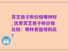 灵芝孢子粉价格哪种好_优质灵芝孢子粉价格比较：哪种更值得购买？