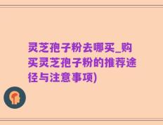 灵芝孢子粉去哪买_购买灵芝孢子粉的推荐途径与注意事项)