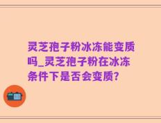 灵芝孢子粉冰冻能变质吗_灵芝孢子粉在冰冻条件下是否会变质？