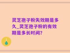 灵芝孢子粉失效期是多久_灵芝孢子粉的有效期是多长时间？